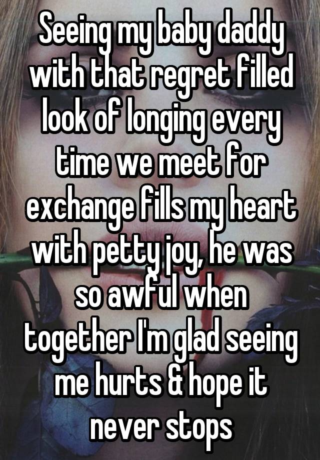 Seeing my baby daddy with that regret filled look of longing every time we meet for exchange fills my heart with petty joy, he was so awful when together I'm glad seeing me hurts & hope it never stops