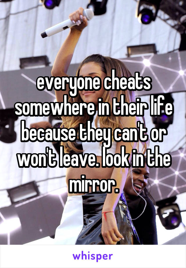 everyone cheats somewhere in their life because they can't or won't leave. look in the mirror.