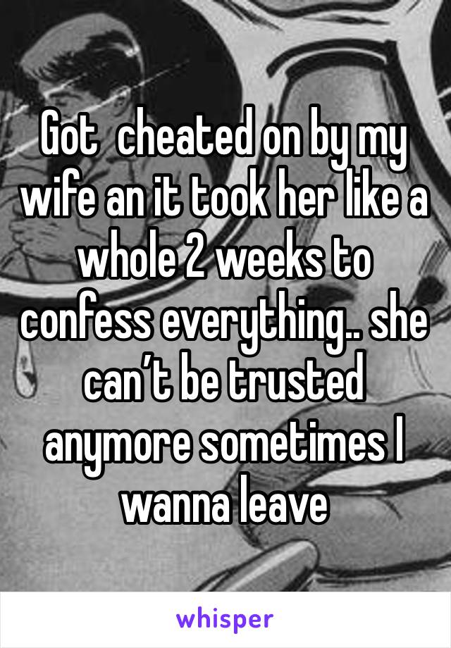 Got  cheated on by my wife an it took her like a whole 2 weeks to confess everything.. she can’t be trusted anymore sometimes I wanna leave 