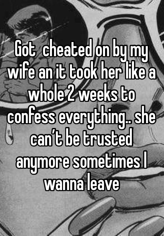 Got  cheated on by my wife an it took her like a whole 2 weeks to confess everything.. she can’t be trusted anymore sometimes I wanna leave 