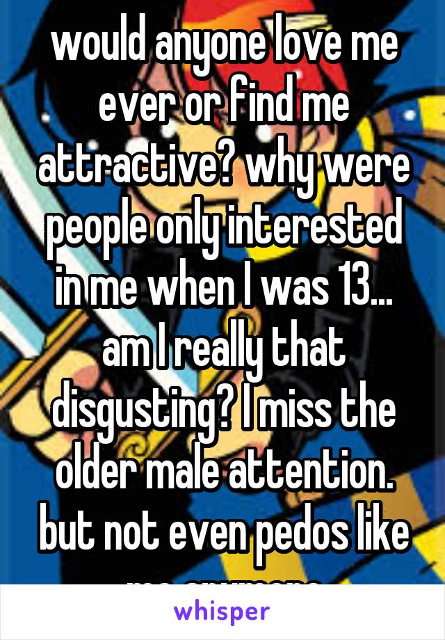 would anyone love me ever or find me attractive? why were people only interested in me when I was 13... am I really that disgusting? I miss the older male attention. but not even pedos like me anymore