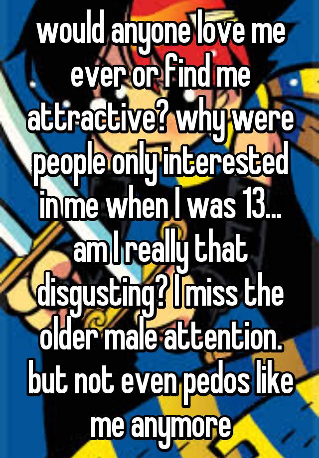 would anyone love me ever or find me attractive? why were people only interested in me when I was 13... am I really that disgusting? I miss the older male attention. but not even pedos like me anymore