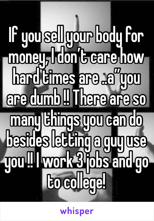 If you sell your body for money, I don’t care how hard times are ..a”you are dumb !! There are so many things you can do besides letting a guy use you !! I work 3 jobs and go to college!