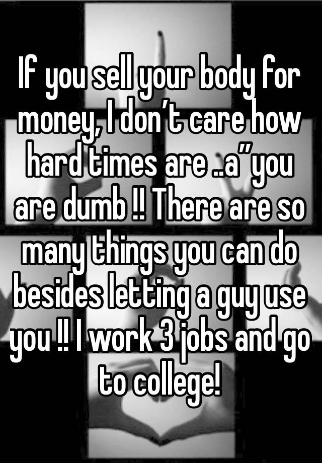 If you sell your body for money, I don’t care how hard times are ..a”you are dumb !! There are so many things you can do besides letting a guy use you !! I work 3 jobs and go to college!