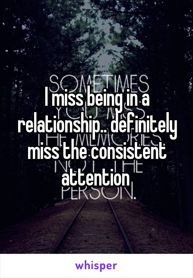 I miss being in a relationship.. definitely miss the consistent attention 