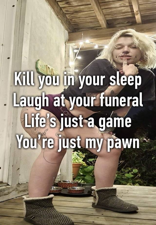 Kill you in your sleep
Laugh at your funeral 
Life’s just a game 
You’re just my pawn 