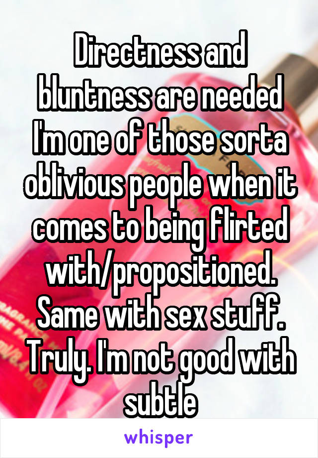 Directness and bluntness are needed I'm one of those sorta oblivious people when it comes to being flirted with/propositioned. Same with sex stuff. Truly. I'm not good with subtle