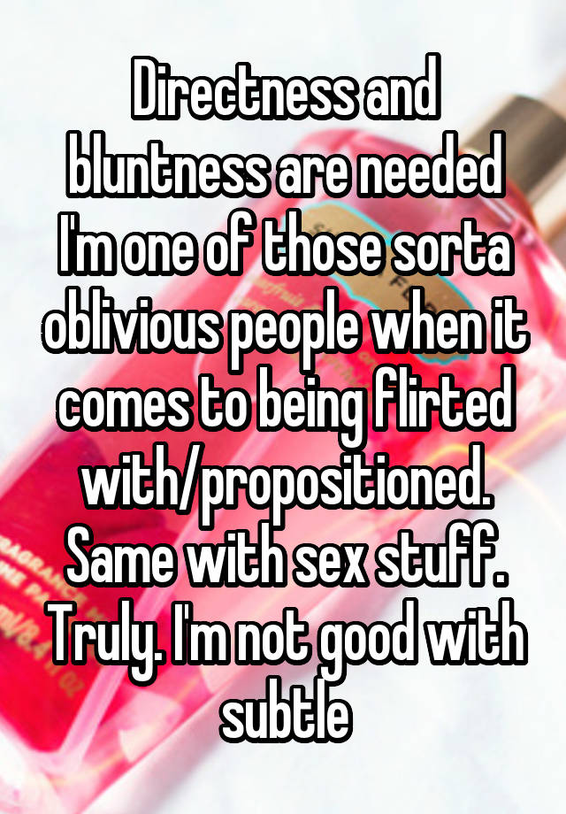 Directness and bluntness are needed I'm one of those sorta oblivious people when it comes to being flirted with/propositioned. Same with sex stuff. Truly. I'm not good with subtle