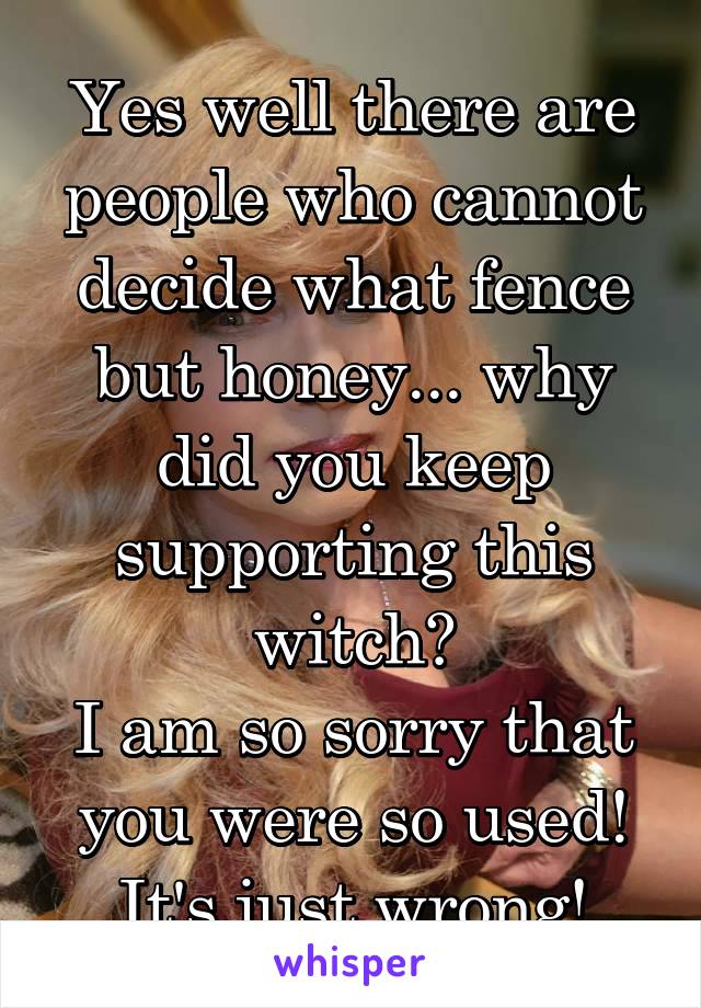 Yes well there are people who cannot decide what fence but honey... why did you keep supporting this witch?
I am so sorry that you were so used! It's just wrong!