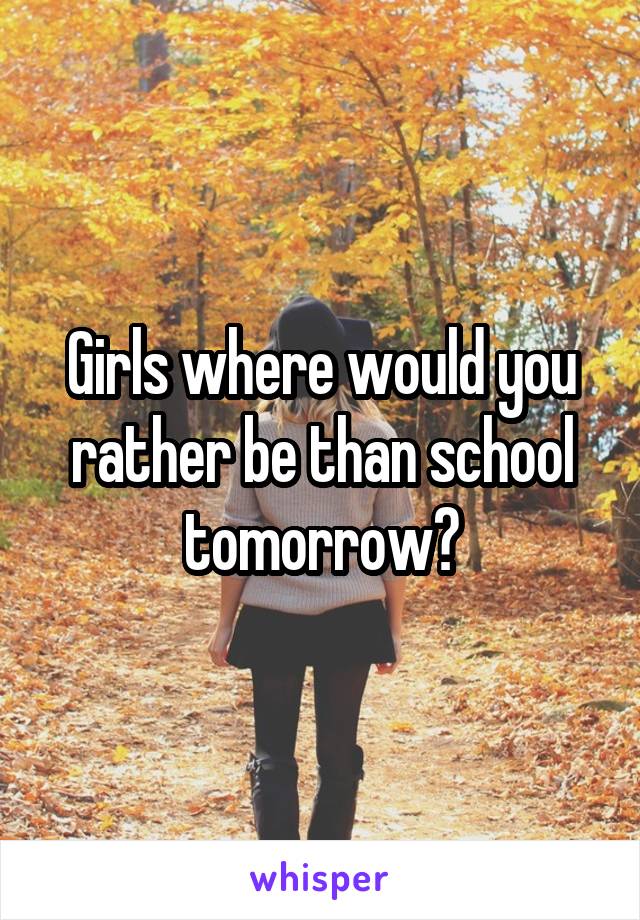 Girls where would you rather be than school tomorrow?