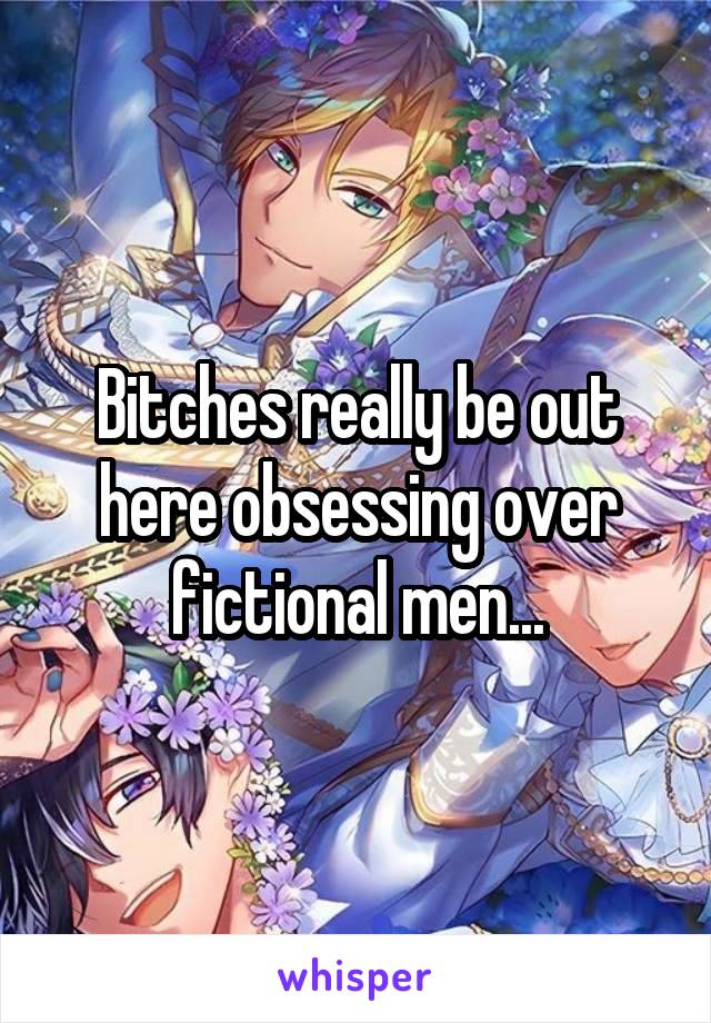 Bitches really be out here obsessing over fictional men...