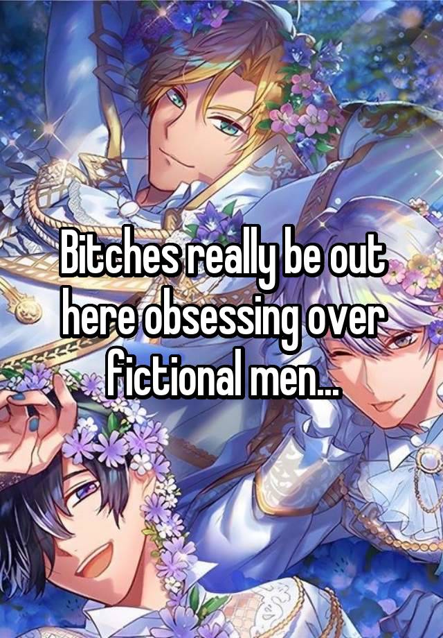 Bitches really be out here obsessing over fictional men...