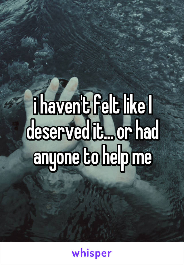 i haven't felt like I deserved it... or had anyone to help me