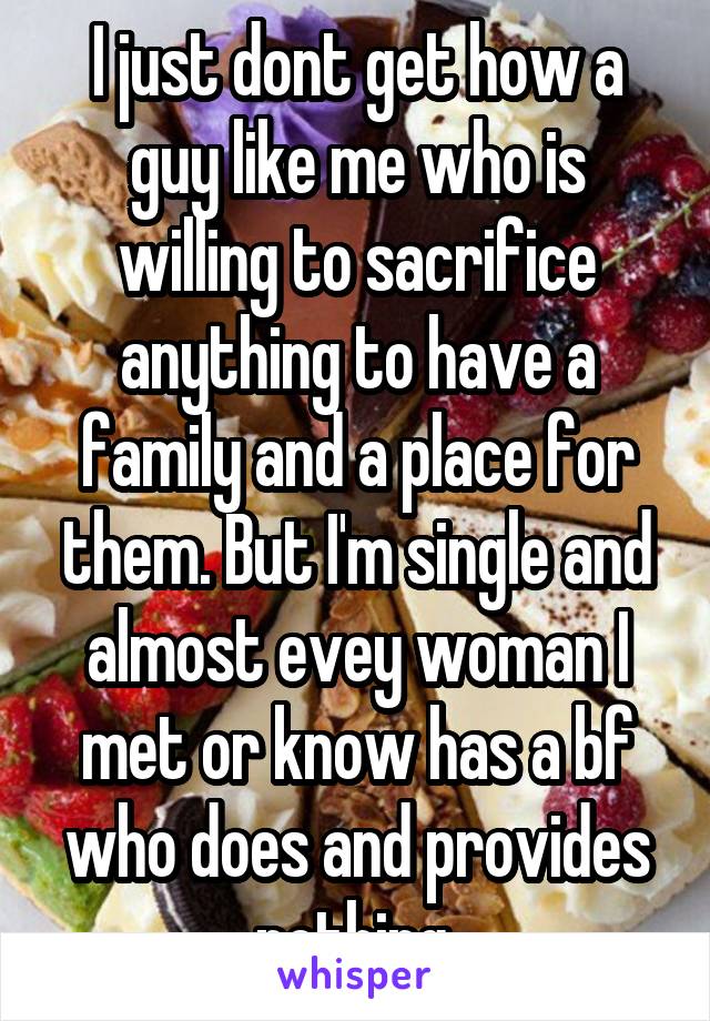 I just dont get how a guy like me who is willing to sacrifice anything to have a family and a place for them. But I'm single and almost evey woman I met or know has a bf who does and provides nothing.