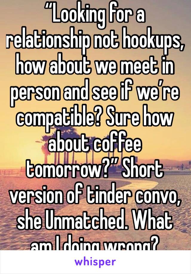 “Looking for a relationship not hookups, how about we meet in person and see if we’re compatible? Sure how about coffee tomorrow?” Short version of tinder convo, she Unmatched. What am I doing wrong?