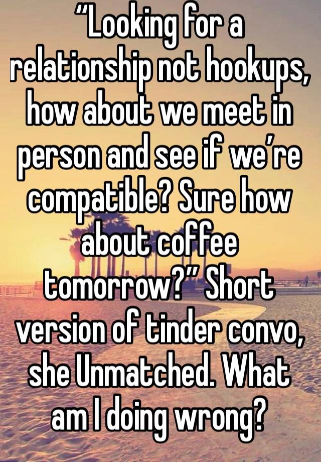 “Looking for a relationship not hookups, how about we meet in person and see if we’re compatible? Sure how about coffee tomorrow?” Short version of tinder convo, she Unmatched. What am I doing wrong?