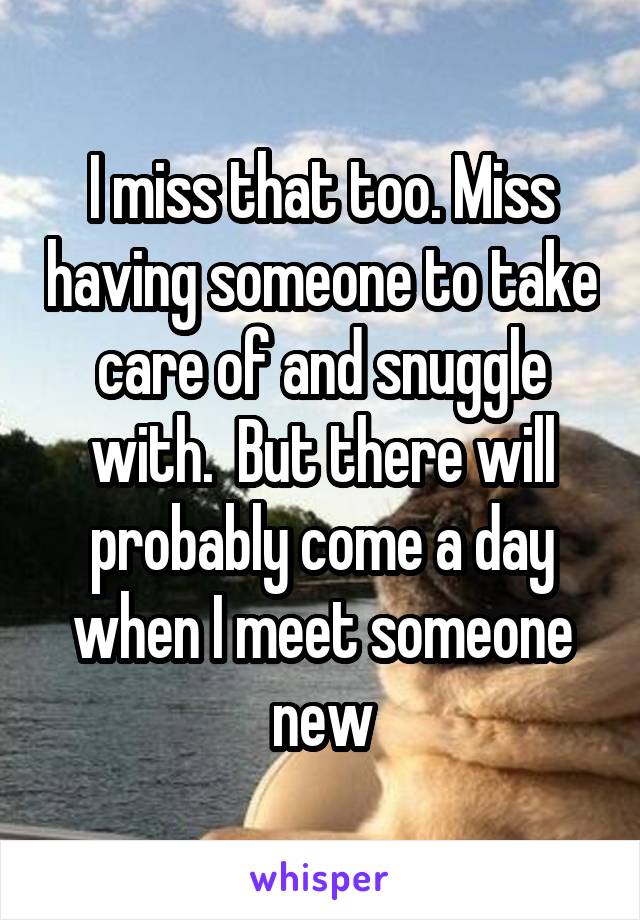 I miss that too. Miss having someone to take care of and snuggle with.  But there will probably come a day when I meet someone new