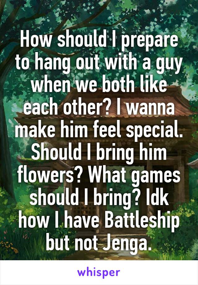 How should I prepare to hang out with a guy when we both like each other? I wanna make him feel special. Should I bring him flowers? What games should I bring? Idk how I have Battleship but not Jenga.