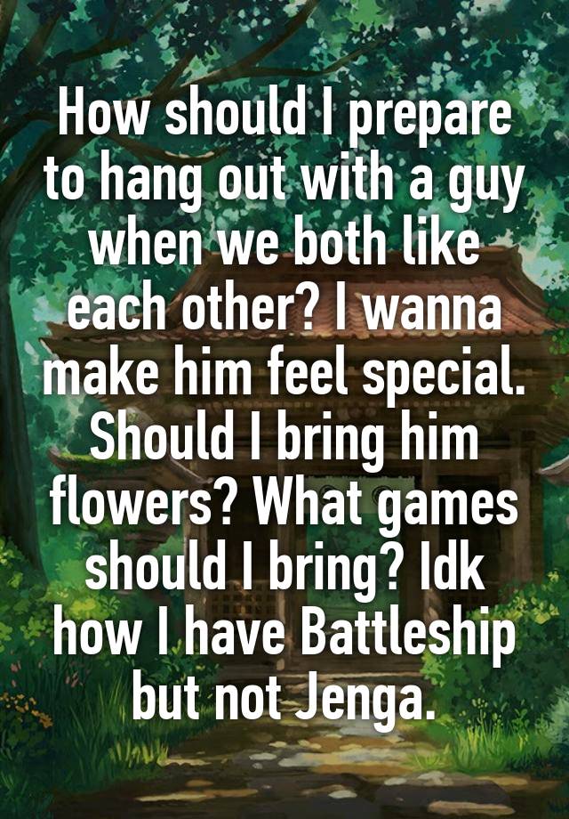 How should I prepare to hang out with a guy when we both like each other? I wanna make him feel special. Should I bring him flowers? What games should I bring? Idk how I have Battleship but not Jenga.