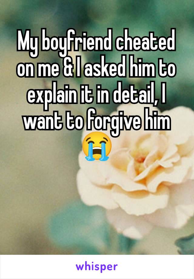 My boyfriend cheated on me & I asked him to explain it in detail, I want to forgive him 😭