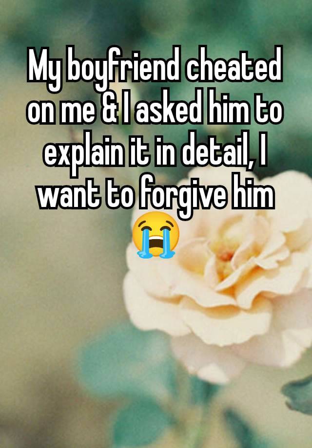 My boyfriend cheated on me & I asked him to explain it in detail, I want to forgive him 😭