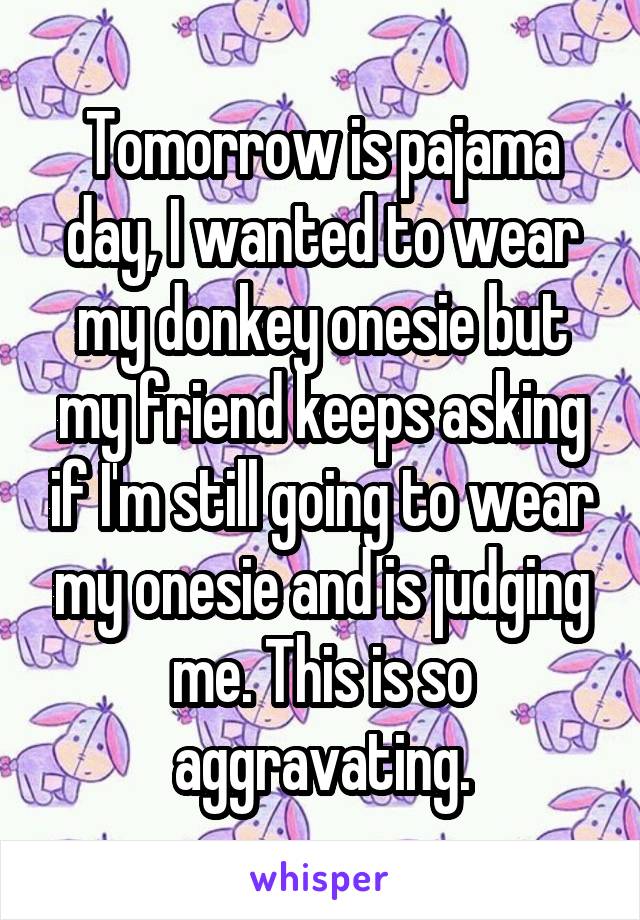 Tomorrow is pajama day, I wanted to wear my donkey onesie but my friend keeps asking if I'm still going to wear my onesie and is judging me. This is so aggravating.