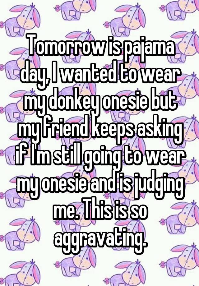 Tomorrow is pajama day, I wanted to wear my donkey onesie but my friend keeps asking if I'm still going to wear my onesie and is judging me. This is so aggravating.