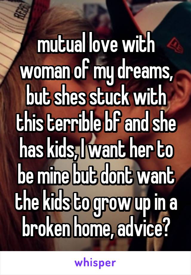 mutual love with woman of my dreams, but shes stuck with this terrible bf and she has kids, I want her to be mine but dont want the kids to grow up in a broken home, advice?