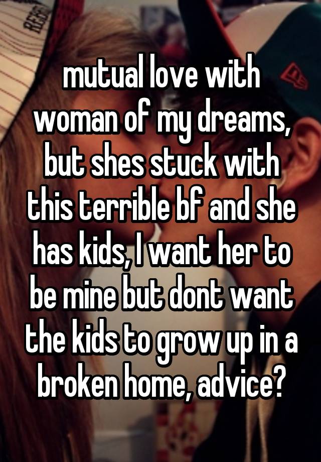 mutual love with woman of my dreams, but shes stuck with this terrible bf and she has kids, I want her to be mine but dont want the kids to grow up in a broken home, advice?