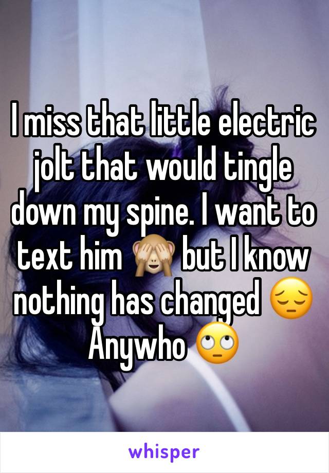 I miss that little electric jolt that would tingle down my spine. I want to text him 🙈 but I know nothing has changed 😔 Anywho 🙄