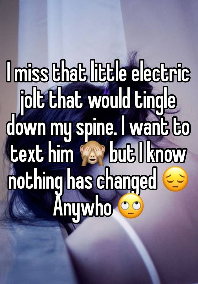 I miss that little electric jolt that would tingle down my spine. I want to text him 🙈 but I know nothing has changed 😔 Anywho 🙄