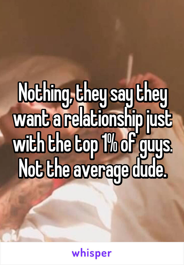 Nothing, they say they want a relationship just with the top 1% of guys. Not the average dude.