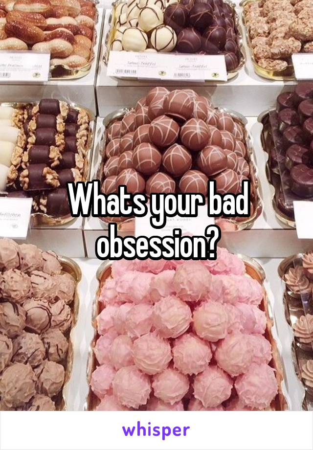 Whats your bad obsession?