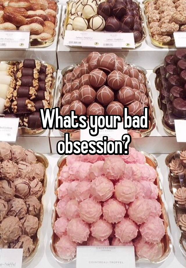 Whats your bad obsession?