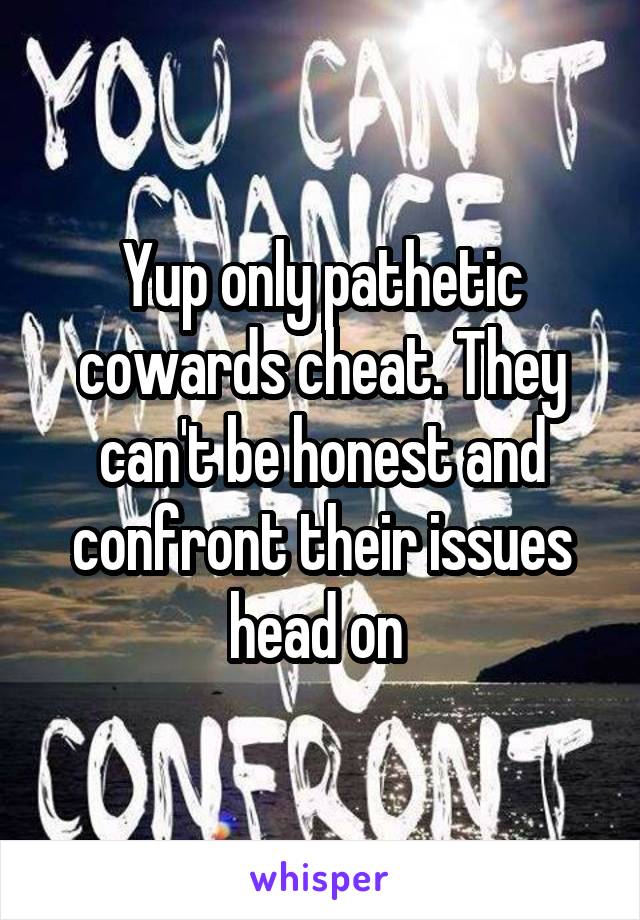 Yup only pathetic cowards cheat. They can't be honest and confront their issues head on 