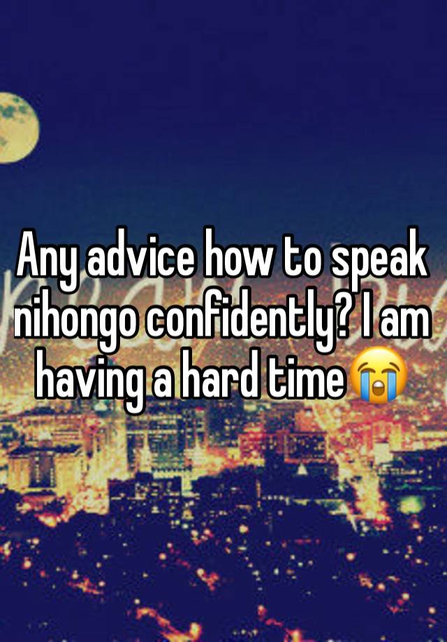 Any advice how to speak nihongo confidently? I am having a hard time😭