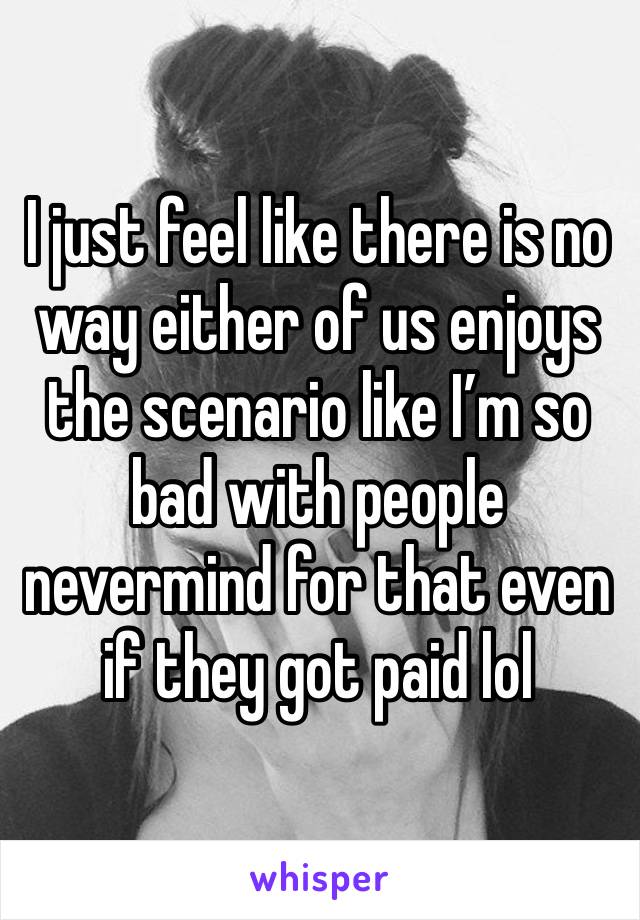 I just feel like there is no way either of us enjoys the scenario like I’m so bad with people nevermind for that even if they got paid lol