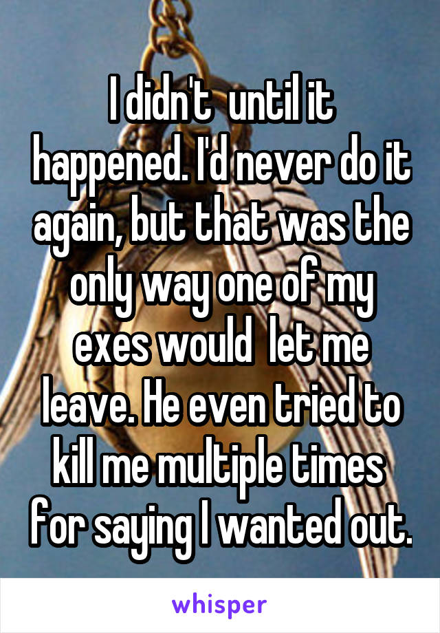 I didn't  until it happened. I'd never do it again, but that was the only way one of my exes would  let me leave. He even tried to kill me multiple times  for saying I wanted out.