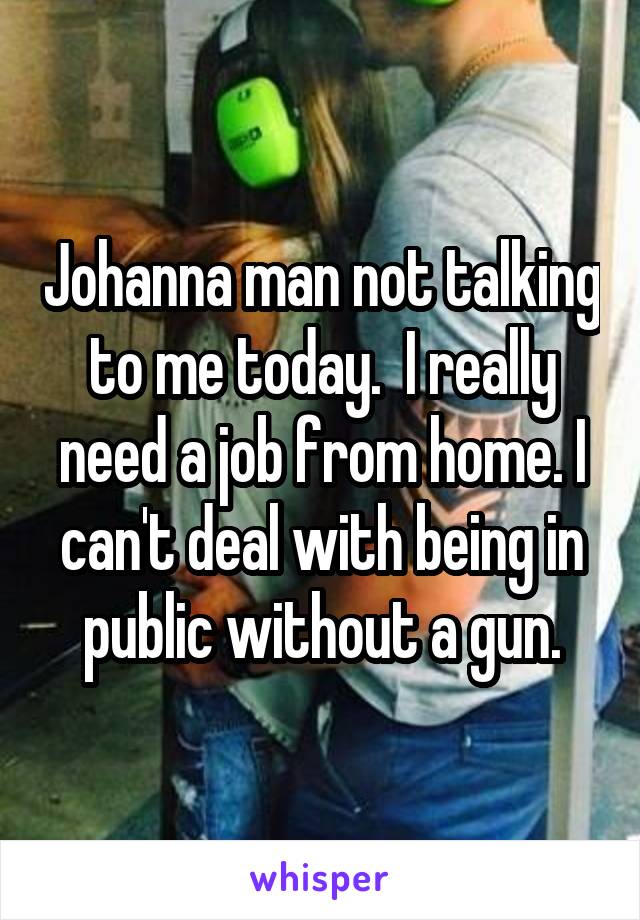 Johanna man not talking to me today.  I really need a job from home. I can't deal with being in public without a gun.