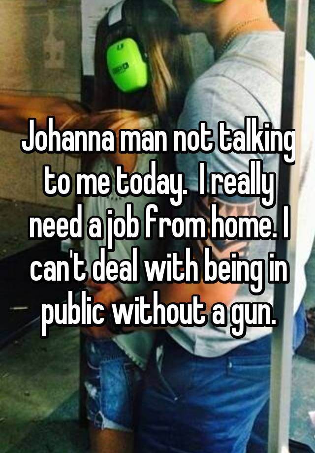 Johanna man not talking to me today.  I really need a job from home. I can't deal with being in public without a gun.