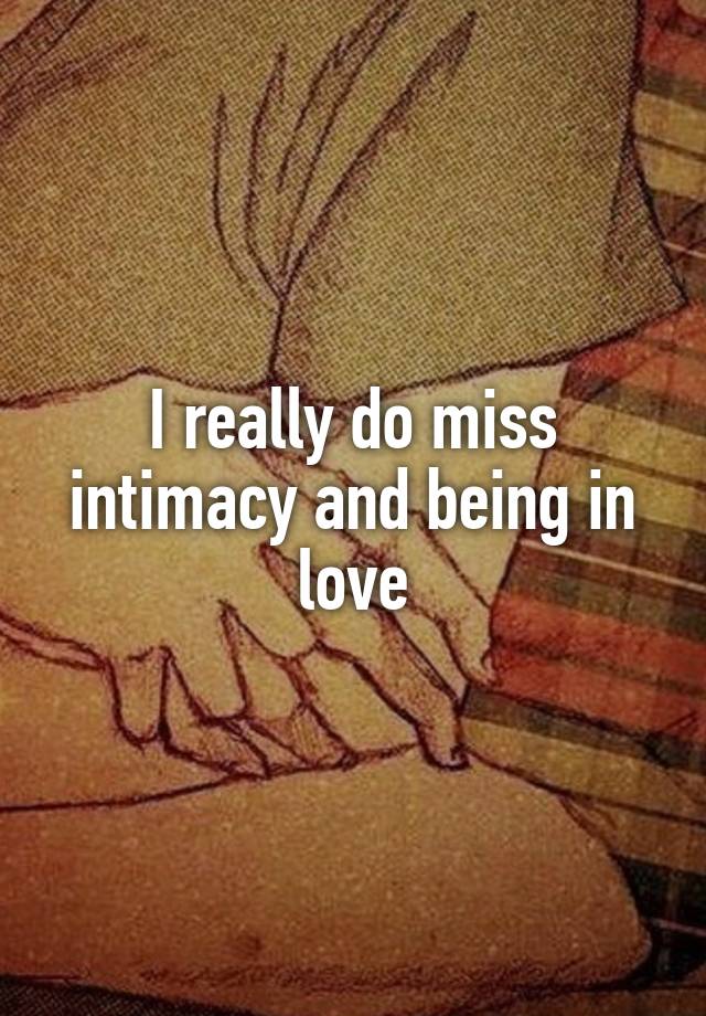 I really do miss intimacy and being in love