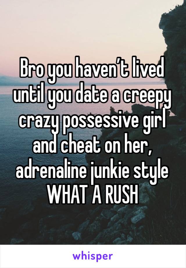 Bro you haven’t lived until you date a creepy crazy possessive girl and cheat on her, adrenaline junkie style WHAT A RUSH