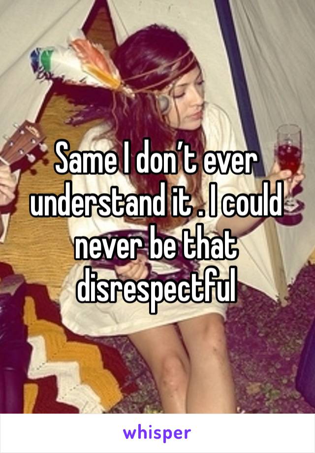 Same I don’t ever understand it . I could never be that disrespectful 