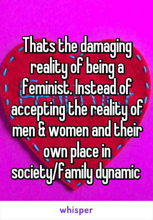 Thats the damaging reality of being a feminist. Instead of accepting the reality of men & women and their own place in society/family dynamic 