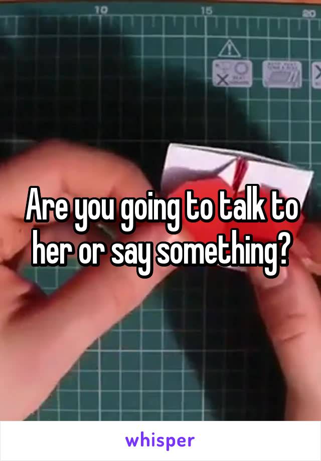 Are you going to talk to her or say something?