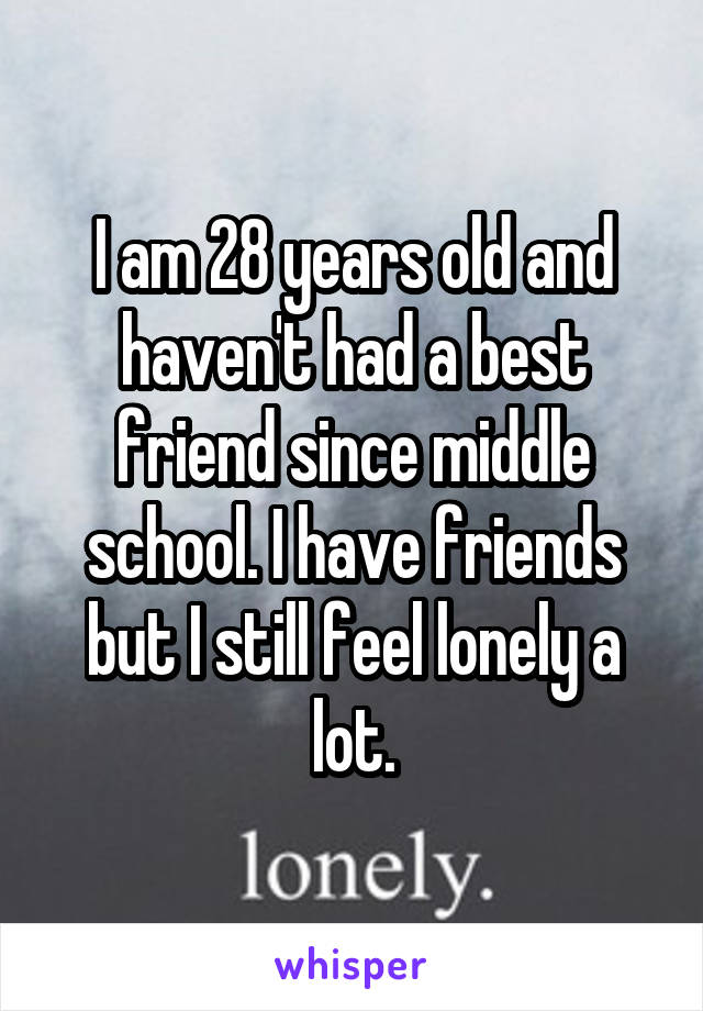 I am 28 years old and haven't had a best friend since middle school. I have friends but I still feel lonely a lot.