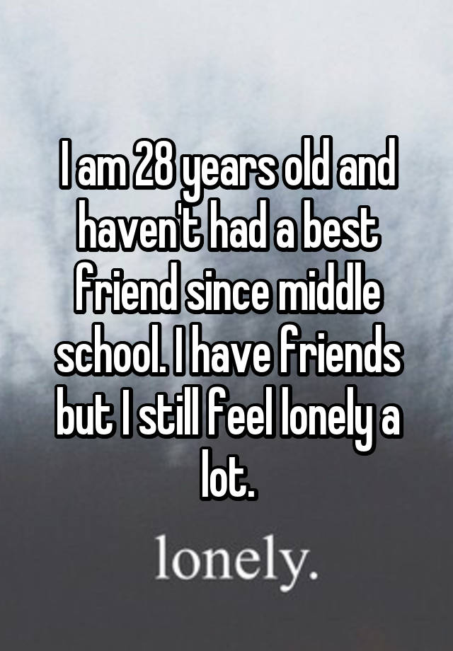 I am 28 years old and haven't had a best friend since middle school. I have friends but I still feel lonely a lot.