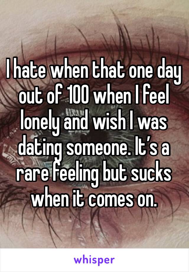 I hate when that one day out of 100 when I feel lonely and wish I was dating someone. It’s a rare feeling but sucks when it comes on. 