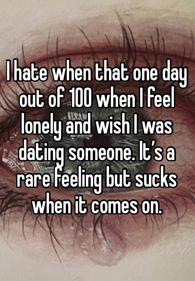 I hate when that one day out of 100 when I feel lonely and wish I was dating someone. It’s a rare feeling but sucks when it comes on. 