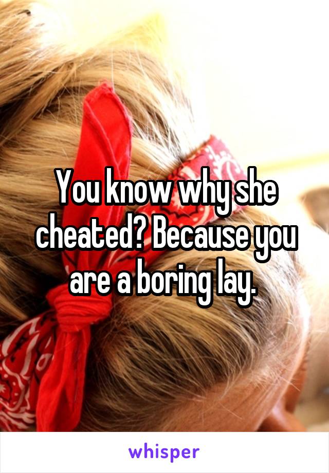 You know why she cheated? Because you are a boring lay. 